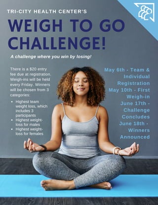 WEIGH TO GO
CHALLENGE!A challenge where you win by losing!
TRI-CITY HEALTH CENTER'S
There is a $20 entry
fee due at registration.
Weigh-ins will be held
every Friday. Winners
will be chosen from 3
categories:
May 6th - Team &
Individual
Registration
May 10th - First
Weigh-in
June 17th -
Challenge
Concludes
June 18th -
Winners
Announced
Highest team
weight loss, which
includes 3
participants
Highest weight-
loss for males
Highest weight-
loss for females
 