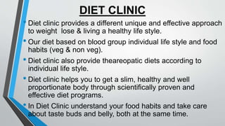 DIET CLINIC
• Diet clinic provides a different unique and effective approach
to weight lose & living a healthy life style.
• Our diet based on blood group individual life style and food
habits (veg & non veg).
• Diet clinic also provide theareopatic diets according to
individual life style.
• Diet clinic helps you to get a slim, healthy and well
proportionate body through scientifically proven and
effective diet programs.
• In Diet Clinic understand your food habits and take care
about taste buds and belly, both at the same time.
 