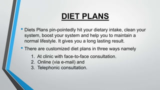 DIET PLANS
• Diets Plans pin-pointedly hit your dietary intake, clean your
system, boost your system and help you to maintain a
normal lifestyle. It gives you a long lasting result.
• There are customized diet plans in three ways namely
1. At clinic with face-to-face consultation.
2. Online (via e-mail) and
3. Telephonic consultation.
 