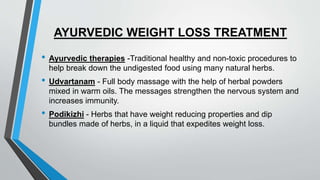 AYURVEDIC WEIGHT LOSS TREATMENT
• Ayurvedic therapies -Traditional healthy and non-toxic procedures to
help break down the undigested food using many natural herbs.
• Udvartanam - Full body massage with the help of herbal powders
mixed in warm oils. The messages strengthen the nervous system and
increases immunity.
• Podikizhi - Herbs that have weight reducing properties and dip
bundles made of herbs, in a liquid that expedites weight loss.
 