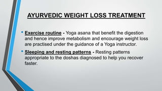 AYURVEDIC WEIGHT LOSS TREATMENT
• Exercise routine - Yoga asana that benefit the digestion
and hence improve metabolism and encourage weight loss
are practised under the guidance of a Yoga instructor.
• Sleeping and resting patterns - Resting patterns
appropriate to the doshas diagnosed to help you recover
faster.
 