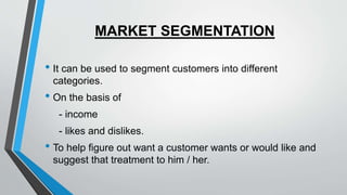 MARKET SEGMENTATION
• It can be used to segment customers into different
categories.
• On the basis of
- income
- likes and dislikes.
• To help figure out want a customer wants or would like and
suggest that treatment to him / her.
 