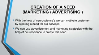CREATION OF A NEED
(MARKETING / ADVERTISING )
• With the help of neuroscience’s we can motivate customer
by creating a need for our services.
• We can use advertisement and marketing strategies with the
help of neuroscience to create this need.
 