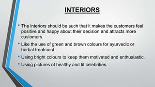 INTERIORS
• The interiors should be such that it makes the customers feel
positive and happy about their decision and attracts more
customers.
• Like the use of green and brown colours for ayurvedic or
herbal treatment.
• Using bright colours to keep them motivated and enthusiastic.
• Using pictures of healthy and fit celebrities.
 