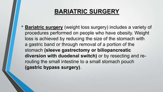 BARIATRIC SURGERY
• Bariatric surgery (weight loss surgery) includes a variety of
procedures performed on people who have obesity. Weight
loss is achieved by reducing the size of the stomach with
a gastric band or through removal of a portion of the
stomach (sleeve gastrectomy or biliopancreatic
diversion with duodenal switch) or by resecting and re-
routing the small intestine to a small stomach pouch
(gastric bypass surgery).
 