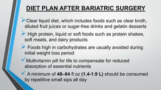 DIET PLAN AFTER BARIATRIC SURGERY
Clear liquid diet, which includes foods such as clear broth,
diluted fruit juices or sugar-free drinks and gelatin desserts
 High protein, liquid or soft foods such as protein shakes,
soft meats, and dairy products
 Foods high in carbohydrates are usually avoided during
initial weight loss period
Multivitamin pill for life to compensate for reduced
absorption of essential nutrients
 A minimum of 48–64 fl oz (1.4-1.9 L) should be consumed
by repetitive small sips all day
 