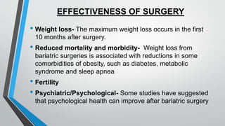 EFFECTIVENESS OF SURGERY
• Weight loss- The maximum weight loss occurs in the first
10 months after surgery.
• Reduced mortality and morbidity- Weight loss from
bariatric surgeries is associated with reductions in some
comorbidities of obesity, such as diabetes, metabolic
syndrome and sleep apnea
• Fertility
• Psychiatric/Psychological- Some studies have suggested
that psychological health can improve after bariatric surgery
 