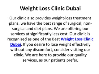 Weight Loss Clinic Dubai
Our clinic also provides weight-loss treatment
plans: we have the best range of surgical, non-
surgical and diet plans. We are offering our
services at significantly less cost. Our clinic is
recognised as one of the Best Weight Loss Clinic
Dubai. If you desire to lose weight effectively
without any discomfort, consider visiting our
clinic. We are here to provide our quality
services, as our patients prefer.
 
