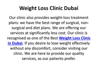 Weight Loss Clinic Dubai
Our clinic also provides weight-loss treatment
plans: we have the best range of surgical, non-
surgical and diet plans. We are offering our
services at significantly less cost. Our clinic is
recognised as one of the Best Weight Loss Clinic
in Dubai. If you desire to lose weight effectively
without any discomfort, consider visiting our
clinic. We are here to provide our quality
services, as our patients prefer.
 