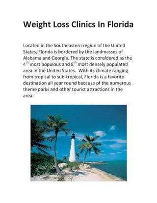 Weight Loss Clinics In Florida

Located in the Southeastern region of the United
States, Florida is bordered by the landmasses of
Alabama and Georgia. The state is considered as the
4th most populous and 8th most densely populated
area in the United States. With its climate ranging
from tropical to sub-tropical, Florida is a favorite
destination all year round because of the numerous
theme parks and other tourist attractions in the
area.
 