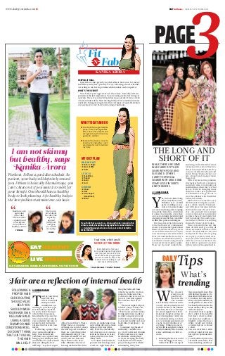 www.dailypostindia.com R DAILYLudhiana > THURSDAY 24 SEPTEMBER 2015
PAGE
WHILE THERE ARE SOME
WHO CARRY OFF THEIR
SAARI WITH POISE AND
ELEGANCE, OTHERS
CARRY THE PATIALA
SALWAR WITH GRACE AND
SOME SIZZLE IN SKIRTS
AND TROUSERS.
DP CORRESPONDENT
Ludhiana
Y
es, we love skirts! Long
ones and short ones.
Whether it is a small
party, wedding, recep-
tion or a casual evening
out, more and more girls are opting
for gowns these days. And when
it comes to city girls, even they
are seen adorning beautiful and
elegant gowns which are available
in different prints and designs.
This long dress which plummets
to the floor looks very feminine and
makes everyone feel good about
them. Glamorous dresses or gowns
as we call them seem to be a must
for women in special events in their
lives. It is undeniable that today’s
trends are one shoulder and strap-
less when it comes to long dresses
no matter if it is straight or puffy.
These are the most comfortable,
stunning and fashionable dress
for any special occasion. They have
always been in trend because they
come in all different shapes and
styles. Monochrome dresses are
also a huge trend among women
these days.
With everyone setting a fashion
statement of their own, youngsters
and elderly, alike, are venturing out
in all fields more than they ever had
before. With the changing times
there has come a new generation
of fashionistas who go all out to
wow the onlooker with their killer
looks and attitude.
While there are some who carry
off their saari with poise and ele-
gance, others carry the Patiala sal-
war with grace and some sizzle in
skirts and trousers. There is how-
ever, one garment that remains
controversial and yet undeniably
popular is the sexy short skirts that
have been doing the rounds at par-
ties in the city and were seen being
flaunted by many pretty ladies.
There are so many who carry this
dress off with such grace that all
taboos seem moot in the face of the
wearer. The short skirt is a sexy and
bold option for those who are going
out to party or just as daily wear.
Some are of the belief that if worn
with the correct accessories, the
short skirt is a garment to reckon
with in terms of the oomph factor.
THE LONG AND
SHORT OF IT
Hair are a reflection of internal health
DP CORRESPONDENT
Ludhiana
T
ired of your frizzy
hair? The first
rule is to use hair
shampoos and
conditioners ac-
cording to your hair type.
It is absolutely essential
for you to know the type
of hair that you possess.
Knowing the type and tex-
ture of your hair can help
you to identify the type of
products and treatment
options that best suit your
needs.
“Following a proper hair
care routine should also
help. You should wash
your hair on a regular basis
using a good shampoo and
conditioner. Do don’t think
that just oiling the hair
will help,” says hair expert
Abhay from Abhay’s Piazza.
While there are a number
of things one can do to keep
the hair in good condition
there are a few things that
will immediately get you
the desired results. Do not
comb your wet hair and
allow them to dry natu-
rally. Minimize the use of
heating machines like blow
dryers, straightening irons,
and curling devices as these
damage your hair physi-
cally as well as chemically.
Get a hair spa or even some
keratin treatment in order
to keep the frizz in check,”
Abhay adds.
Use elastic bands which
prevent hair breakage and
avoid too-tight hairstyles
like ponytails and buns
which can lead to traction
alopecia. Make sure that
you wear a hat or a scarf to
protect your hair against
the adverse effect of UV
rays.
“The most neglected part,
when it comes to hair care
is your diet,” says Abhay.
“Watch your protein intake.
Eating nutritious meals (es-
pecially adequate protein)
will work towards keeping
your scalp healthy and your
hair shiney and glossy,” he
adds.
Consume two glasses of
milk daily. Include ome-
ga-3 fatty acids and vitamin
E rich foods in every meal.
In addition, drink plenty
of water. Keeping the body
well hydrated can ensure
proper hair growth, whilst
minimizing frizzy hair.
FOLLOWING A
PROPER HAIR
CARE ROUTINE
SHOULD ALSO
HELP. YOU
SHOULD WASH
YOUR HAIR ON A
REGULAR BASIS
USING A GOOD
SHAMPOO AND
CONDITIONERVEG.
DO DON’T THINK
THAT JUST OILING
THE HAIR
WILL HELP
KANIKA ARORA
KEEPING IT REAL
I just follow a diet given by my diet advisor. Moreover, for me my
health lies in my first priority so I try following a fixed schedule.
According to me, having a balanced diet makes one look perfect.
WHAT’S THE SECRET?
Your body is your appearance in the society. Basically, first im-
pression is the last impression. So your looks give the first image of
a person. The secret of my fit body lies in a good diet. I have a walk
of forty minutes daily. Then moving further I have maximum water
and fruits. Being pure vegetarian I have all types of vegetables which
are necessary for my body to have proper nutrients.
Workout. Follow a good diet schedule. Be
patient, your body will definitely reward
you. Fitness is basically like marriage, you
can't cheat on it if you want it to work for
your benefit. One should have a healthy
body to look pleasing. A fit healthy body is
the best fashion statement one can have.
Kanika is very
particular
of her diet.
She exercises
regularly and
even insists
me to follow a
healthy routine.
PRIYANKA
She is very
strict about
her diet. She
is purely
against
junk food
and goes
for a walk
everyday.
SHELZA
I am not skinny
but healthy, says
Kanika Arora
BREAKFAST
jjPoha or Daliya
jjGlass of Milk
jjFruits
LUNCH
jjVegetables
jjChapati
jjSalad
jjCurd
DINNER
jjDinner
jjDaal
jjOne chapati
(sometimes)
jjSalad
MY DIET PLAN
If you think that you are fit-n-fab enough to be featured in this
column, email your profile photographs and contact details to
 dailyludhiana@gmail.com or text your contact details to
 8591859118
Fit
FabN
EAT HEALTHY
LIVE HEALTHY
8-E SARABHA NAGAR, LUDHIANA. 9876790034
Food rules, which would
NEVER LET YOU DOWN
Sheela Sehrawat & Anvita Chhatwal
Dump high calorie from your
diet- eliminate just one high calorie
item from your diet such as latte,
cream cheese and you can reduce
your calorie intake by 250 per day.
combine this with walking and you
can drop some kilos easily.
WHAT TO EAT AND DO
	One should have a good diet like
proper fruits and vegetables.
Also, I have a lot of water and
even green tea, which is a very
good anti-oxidant.
	Seasonal fruits are a must to
keep my skin glowing. I even
avoid sweets so as to maintain
my body.
W
ho doesn’t
want to look
good? Every-
one is in the
race to make
sure that they stand out in the
crowd, attract attention and
win the hearts of the fashion
watchers. Here are a few tips
by city designer Swati Prab-
hakar as she gives us tips on
how a boring plain t-shirt can
be made interesting. A t-shirt
is a very simple garment and
can be worn with almost ev-
erything. While some are al-
right with its simplicity others
would definitely like to make
some additions or subtrac-
tions.
1. Knotting the sleeves could
turn the baggy look away.
Gather the sleeve on top of
the arm and pull a knot. This
will tighten the sleeve. Do
the same with both sleeves.
2. To tuck in the waist and to
show off a little midriff you
could pull the t-shirt at the
back and pull a knot in the
same manner like you did
with the sleeves.
3. If you still want to gather
the t-shirt at the middle
but don’t want to show
any skin you could use a
brightly colored belt on a
white t-shirt and a black
or white belt on a colored
t-shirt.
4. You can wear this t-shirt
with any kind of bottoms
but opt for capris and den-
ims.
5. To add a dash of color to the
ensemble match the hair
band, hand bag and shoes.
What’s
trending
DAILY
Tips
 