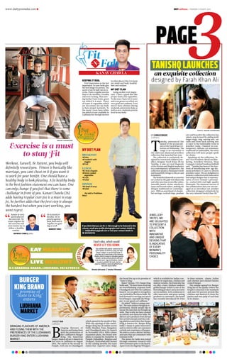 www.dailypostindia.com R dailyLudhiana > Thursday 27 august 2015
PAGE
kanav chawla
Keeping it real
First impression in the last
impression. So your looks give
the first image of a person. The
secret of my fit body lies in ex-
ercise. I have a regular exercise
that is I do Aerobics, Zoomba
and even Gyming. Then mov-
ing further I have fruits, green
tea which is a must. I have
all types of vegetables which
are neccessary for my body
to have proper nutrients. To
the more I even have white
tea which is not available in
Ludhiana but through auction
in other places I buy it to keep
my mind and body healthy.
best anti oxidant.
My Diet Plan
Going on diet is not impor-
tant. I have a good diet like
proper fruits and vegetables.
To the more I have lot of water
and even green tea which are
very good anti oxidants. Even
more I have chicken during
weekends and protein shake as
well so as to maintain protein
level in my body.
Workout, Eatwell, Be Patient, you body will
definitely reward you. Fitness is basically like
marriage, you cant cheat on it if you want it
to work for your benifit. One should have a
healthy body to look pleasing. A fit healthy body
is the best fashion statement one can have. One
can only change if you feel that there is some
challange in front of you. Kanav Chawla (26)
adds having regular exercise is a must to stay
fit, he further adds that the first step is always
the hardest but when you start working, you
wont regret.

 raghav shikarpuria
Kanav is very
particular for
his exercise. He
stays relgular for
his exercise and
even insists me to
follow a healthy
routine .
dapinder chawla, father
He is fixed for
his diet. He is
purely against
junk food and is
regular for gym-
ing as well.
mandeep singh
Exercise is a must
to stay Fit Breakfast
jjPoha
jjSandwich with
veggies
jjFruit
Lunch
jj2 bran chapatis
jjHome cooked
vegetables
jjCurd
jjSalad
Dinner
jjA bowl of soup
jjSalad
 (As told to Prabhleen
Kaur)
my diet plan
If you think that you are fit-n-fab enough to be featured in this
column, email your profile photographs and contact details to
 dailyludhiana@gmail.com or text your contact details to
 8591859118
Eat Healthy
Live healthy
8-E Sarabha Nagar, Ludhiana. 9876790034
Food rules, which would
never let you down
Sheela Sehrawat  Anvita Chhatwal
Stay satisfied with protein- protein has the
same number of calories as carbs, but takes
longer to digest, so you feel full longer. It
also helps to to lower levels of the hormone
Ghrelin, which is known to stimulate appetite.
Include a serving of lean protein with each
meal and snack- eggs for breakfast, chicken
or paneer sandwich for lunch, low fat
yogurt or milk for a snack and grilled fish or
tofu with veg for dinner.
Fit
Fabn
Sandeep Dua
Ludhiana
B
ringing flavours of
America and fusing them
with the preferences of
the Ludhianvis Burger
King, the American
burger chain is all set to launch its
first store in Ludhiana on August
28th. The outlet is the second in
Punjab, with one in Chandigarh
which opened in the month of May.
With the opening of this outlet,
Burger King has 26 outlets across
Delhi, Mumbai, Pune, Bangalore
and Chandigarh since its launch
in November 2014. With robust
expansion plans, the brand now
plans to expand its footprint in
Punjab (Jalandhar, Rajpura and
Zirakpur), Hyderabad and Chennai
in the coming months.The team
claims that superior taste helps
the brand live up to its promise of
‘Taste is King’.
Rajeev Varman, CEO, Burger King
India said,”We have been receiving
an overwhelming response from
Chandigarh and with the Ludhiana
launch, we are glad to strengthen
our foothold in Northern India. We
look forward to serving our much
loved burgers, especially the Whop-
per, to our guests at Ludhiana.”
He added “India is a unique mar-
ket. The taste palates though is ex-
perimental, mostly people like to
savour the taste they are brought up
with. That is why we have created
an entirely new menu for India. We
did not carry products from abroad
but carried concepts and the cook-
ing platform and ethos that Burger
King is known for. Burger King
India’s menu is quite innovative
and we wish to offer our customers
a whole new experience of burgers.
We wish to create a distinct identity
and taste that our consumers with
resonate with.”
The menu for India was tested
through consumer research with
3000 consumers prior to the launch.
Apart from the flagship Whopper,
which is available for Indian con-
sumers in vegetraian, chicken and
mutton variants, the brand also has
on offer a tasty chicken tandoori
grilled burger which is one of the
bestselling product and a favourite
across markets. In its endeavour to
offer innovative and great tasting
products to customers, the brand
has recently introduced Hi-Fries
in three variants - cheesy, Italian
and chicken and chicken keema
crunch burger.
The unique appeal for Burger
King lies in the quality where the
brand is conscious of its standards
and uses 100 percent protein like
chicken and mutton to form the
patties and uses pulp of real fruit
in its shakes.
Burger
King Brand
promise of
‘Taste is King’
enters
Ludhiana
market
Bringing flavours of America
and fusing them with the
preferences of the Ludhianvis
Burger King enters Ludhiana
market
 photos: raghav shikarpuria
DP CORRESPONDENT
Ludhiana
T
anishq announced the
launch of the second edi-
tion of the Farah Khan col-
lection on Wednesday. The
range is an extension to
the elaborate diamond jewellery
collection line launched last year.
The collection is exclusively de-
signed by renowned celebrity jew-
ellery designer Farah Khan Ali for
Tanishq. A take on royal rhapsody
of the Persian and Mughal aesthetics
in a contemporary perspective, the
collection speaks a thousand words
and beautifully brings to life art and
femininity.
The beautiful diamond accessories
are crafted in 18k gold with diamonds
and other precious stones like rubies,
emeralds, pearls, citrine, amethysts,
topaz and several others, making the
designs traditional yet contempo-
rary. With an assortment of chande-
lier earrings, cocktail rings, pendant
sets and bracelets the collection has
taken a step forward by adding multi
finger rings, ring-earring sets, ear
cuffs and front back earring sets
to cater to the fashionable trend in
jewellery today. Classical yet con-
temporary; delicate yet statement;
traditional yet fashionable, the entire
collection will leave people spoilt
for choice.
Speaking on the collection, Se-
nior Vice President, Retail and Mar-
keting, Jewellery Division, Titan
Company Limited Sandeep Kulhalli
said, “Tanishq has been at the fore-
front of introducing new-age dia-
mond jewellery to cater to diverse
jewellery tastes. We are delighted to
present a collection with innovative
and unique designs that is represen-
tative of every woman’s personal-
ity, crafted with real high-quality
diamonds. The immense success of
the collaboration last year encour-
aged us to introduce yet another
collection designed exclusively by
the very talented Farah Khan Ali.”
Tanishq launches
an exquisite collection
designed by Farah Khan Ali
jewellery
tastes. We
are delighted
to present a
collection
with
innovative
and unique
designs that
is indicative
of every
woman’s
personality
choice
 