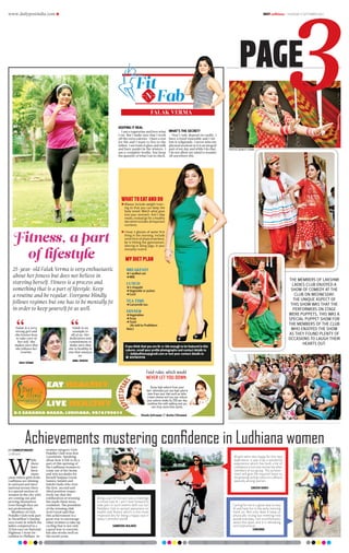 www.dailypostindia.com R DAILYLudhiana > THURSDAY 17 SEPTEMBER 2015
PAGE
Achievements mustering confidence in Ludhiana womenDP CORRESPONDENT
Ludhiana
W
hile
there
have
been
many
cases where girls from
Ludhiana are shining
in national and inter-
national arenas there
is a special section of
women in the city who
are coming out and
proving themselves
even though they are
not professionals.
Members of Girls
Pedaller Club took part
in Decathlon’s Sunday
race event in which the
ladies competed in a
23 km race on National
Highway 1 from De-
cathlon to Phillaur. In
women category Girls
Pedaller Club won first
3 positions. Speaking
about how it felt to be a
part of this uprising of
the Ludhiana woman to
come out of her home
and win accolades for
herself Sanjana Goyal,
Samira Aulakh and
Sakshi Dadu who won
the first, second and
third position respec-
tively say that the
exhilaration of winning
has made them more
confident. The president
of the winning club
Jyoti Goyal said that
this achievement is a
great way to encourage
other women to take up
cycling that is not only
a good way to exercise,
but also works well on
the social scene.
Cycling for me is a great way to stay
fit and have fun in the early morning
fresh air. Not only does it keep us
physically strong but meeting new
people everyday. I am so enthusiastic
about this sport and it is refreshing
and inspirational.
SANJANA
All girls were very happy for this new
experience. It was truly a wonderful
experience which has built a lot of
confidence in not only me but the other
members of our group. This achieve-
ment will give the required boost to
the growing cycling culture in Ludhiana
specially among women.
SAKSHI DADU
Being a part of the race was a challenge
to know how fit I am! I look forward to
take part in such events with our Girl
Pedallers Club to spread awareness on
health and fitness which is the most
important key for being a happy soul in
today’s stressful world!
SAMEERA AULAKH
FALAK VERMA
KEEPING IT REAL
I am a vegetarian and love what
I eat. But I make sure that I work
off the extra calories. I have a zest
for life and I want to live to the
fullest. I am fond of ghee and milk
and have panjiri in the winters. I
am a complete foodie, but keep
the quantity of what I eat in check.
WHAT’S THE SECRET?
Don’t only depend on cardio. I
have a fixed timetable and I fol-
low it religiously. I never miss my
physical workout as it is an integral
part of my day and while I do that,
I do not allow my mind to wander
off anywhere else.
25-year-old Falak Verma is very enthusiastic
about her fitness but does not believe in
starving herself. Fitness is a process and
something that is a part of lifestyle. Keep
a routine and be regular. Everyone blindly
follows regimes but one has to be mentally fit
in order to keep yourself fit as well.
Falak is a very
strong girl and
she knows how
to take care of
her self. She
makes sure that
she follows her
routine.
ANJU VERMA
Falak is an
example to
all of us. Her
dedication and
commitment to
make sure that
she is healthy is
one that amazes
us.
AWAL BINDRA
Fitness, a part
of lifestyle
BREAKFAST
jj1 stuffed roti
jjMilk
LUNCH
jj2 chapatti
jjVegetable or pulses
jjCurd
TEA TIME
jjCamomile tea
DINNER
jjVegetables
jjSoup
jjToast
 (As told to Prabhleen
Kaur)
MY DIET PLAN
If you think that you are fit-n-fab enough to be featured in this
column, email your profile photographs and contact details to
 dailyludhiana@gmail.com or text your contact details to
 8591859118
EAT HEALTHY
LIVE HEALTHY
8-E SARABHA NAGAR, LUDHIANA. 9876790034
Food rules, which would
NEVER LET YOU DOWN
Sheela Sehrawat  Anvita Chhatwal
Dump high calorie from your
diet- eliminate just one high calorie
item from your diet such as latte,
cream cheese and you can reduce
your calorie intake by 250 per day.
combine this with walking and you
can drop some kilos easily.
Fit
FabN
WHAT TO EAT AND DO
	Always include weight train-
ing so that you can keep the
body toned. Watch what goes
into your stomach. Don’t skip
meals; instead go for a healthy
diet which includes all important
nutrients.
	I have 2 glasses of water first
thing in the morning. Include
some form of physical workout,
be it hitting the gymnasium,
dancing or doing yoga, in your
everyday routine.
THE MEMBERS OF LAKSHMI
LADIES CLUB ENJOYED A
SHOW OF COMEDY AT THE
CLUB ON WEDNESDAY.
THE UNIQUE ASPECT OF
THIS SHOW WAS THAT THE
PERFORMERS ON STAGE
WERE PUPPETS. THIS WAS A
SPECIAL PUPPET SHOW FOR
THE MEMBERS OF THE CLUB
WHO ENJOYED THE SHOW
AS THEY FOUND PLENTY OF
OCCASIONS TO LAUGH THEIR
HEARTS OUT.
 PHOTOS:AVNEET PUNNI
 