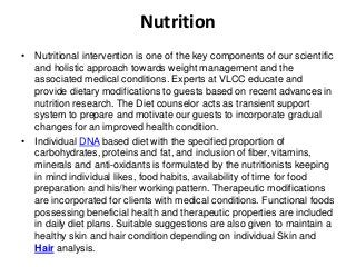 Nutrition
• Nutritional intervention is one of the key components of our scientific
and holistic approach towards weight management and the
associated medical conditions. Experts at VLCC educate and
provide dietary modifications to guests based on recent advances in
nutrition research. The Diet counselor acts as transient support
system to prepare and motivate our guests to incorporate gradual
changes for an improved health condition.
• Individual DNA based diet with the specified proportion of
carbohydrates, proteins and fat, and inclusion of fiber, vitamins,
minerals and anti-oxidants is formulated by the nutritionists keeping
in mind individual likes, food habits, availability of time for food
preparation and his/her working pattern. Therapeutic modifications
are incorporated for clients with medical conditions. Functional foods
possessing beneficial health and therapeutic properties are included
in daily diet plans. Suitable suggestions are also given to maintain a
healthy skin and hair condition depending on individual Skin and
Hair analysis.
 