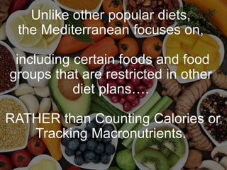 Unlike other popular diets,
the Mediterranean focuses on,
including certain foods and food
groups that are restricted in other
diet plans….
RATHER than Counting Calories or
Tracking Macronutrients.
 