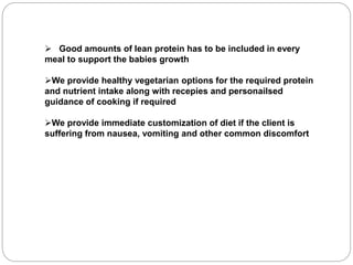  Good amounts of lean protein has to be included in every
meal to support the babies growth
We provide healthy vegetarian options for the required protein
and nutrient intake along with recepies and personailsed
guidance of cooking if required
We provide immediate customization of diet if the client is
suffering from nausea, vomiting and other common discomfort
 