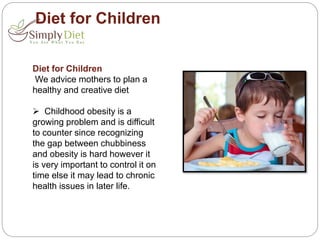 Diet for Children
Diet for Children
We advice mothers to plan a
healthy and creative diet
 Childhood obesity is a
growing problem and is difficult
to counter since recognizing
the gap between chubbiness
and obesity is hard however it
is very important to control it on
time else it may lead to chronic
health issues in later life.
 