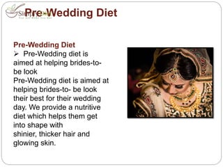 Pre-Wedding Diet
Pre-Wedding Diet
 Pre-Wedding diet is
aimed at helping brides-to-
be look
Pre-Wedding diet is aimed at
helping brides-to- be look
their best for their wedding
day. We provide a nutritive
diet which helps them get
into shape with
shinier, thicker hair and
glowing skin.
 