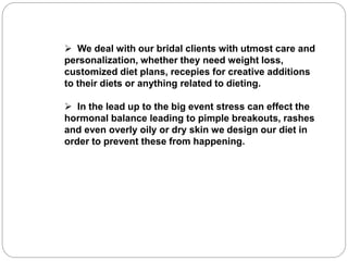  We deal with our bridal clients with utmost care and
personalization, whether they need weight loss,
customized diet plans, recepies for creative additions
to their diets or anything related to dieting.
 In the lead up to the big event stress can effect the
hormonal balance leading to pimple breakouts, rashes
and even overly oily or dry skin we design our diet in
order to prevent these from happening.
 