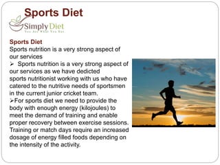 Sports Diet
Sports Diet
Sports nutrition is a very strong aspect of
our services
 Sports nutrition is a very strong aspect of
our services as we have dedicted
sports nutritionist working with us who have
catered to the nutritive needs of sportsmen
in the current junior cricket team.
For sports diet we need to provide the
body with enough energy (kilojoules) to
meet the demand of training and enable
proper recovery between exercise sessions.
Training or match days require an increased
dosage of energy filled foods depending on
the intensity of the activity.
 