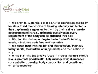  We provide customized diet plans for sportsmen and body
builders to aid their choice of training intensity and factor in
the suppliments suggested to them by their trainers, we do
not recommend hard suppliments ourselves as every
requirement of the body can be obtained thru diet
 We plan the diet according to the individual’s training
needs, it includes both food and hydration
 We asses their training diet and their lifestyle, their day
today habits, their intake of suppliments and medication if
any
 While planning the diet we focus in increasing their energy
levels, promote good health, help manage weight, improve
concentration, develop body composition and growth and
enhance recovery
 