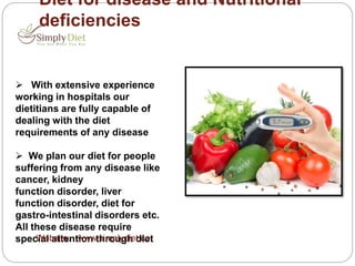 Diet for disease and Nutritional
deficiencies
 With extensive experience
working in hospitals our
dietitians are fully capable of
dealing with the diet
requirements of any disease
 We plan our diet for people
suffering from any disease like
cancer, kidney
function disorder, liver
function disorder, diet for
gastro-intestinal disorders etc.
All these disease require
special attention through dietWebsite: www.simplydiet.co
 