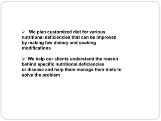  We plan customized diet for various
nutritional deficiencies that can be improved
by making few dietary and cooking
modifications
 We help our clients understand the reason
behind specific nutritional deficiencies
or disease and help them manage their diets to
solve the problem
 