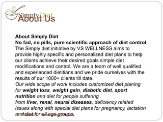 About Us
About Simply Diet
No fad, no pills, pure scientific approach of diet control
The Simply diet initiative by VS WELLNESS aims to
provide highly specific and personalized diet plans to help
our clients achieve their desired goals simple diet
modifications and control. We are a team of well qualified
and experienced dietitians and we pride ourselves with the
results of our 1000+ clients till date.
Our wide scope of work includes customized diet planing
for weight loss, weight gain, diabetic diet, sport
nutrition and diet for people suffering
from liver, renal, neural diseases, deficiency related
issues along with special diet plans for pregnancy, lactation
and diet for all age groups.Website: www.simplydiet.co
 