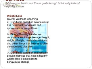 Services
Achieve your health and fitness goals through individually tailored
expert guidance
Weight Loss
Overall Wellness Coaching
 Our diet is based on calorie count.
It is nutritionally adequate and
appropriate for weight loss.
 Before planning the diet we
consider a few things like age, height,
weight, lifestyle, medical conditions
and other things that help us to plan
a customised diet plan
 Our diet is based on scientifically
proven methods that help in healthy
weight loss, it also leads to
behavioural change
 