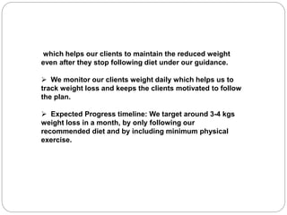 which helps our clients to maintain the reduced weight
even after they stop following diet under our guidance.
 We monitor our clients weight daily which helps us to
track weight loss and keeps the clients motivated to follow
the plan.
 Expected Progress timeline: We target around 3-4 kgs
weight loss in a month, by only following our
recommended diet and by including minimum physical
exercise.
 