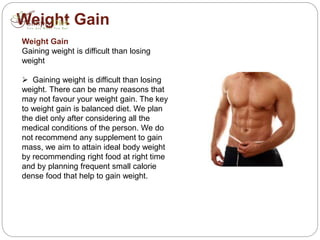 Weight Gain
Weight Gain
Gaining weight is difficult than losing
weight
 Gaining weight is difficult than losing
weight. There can be many reasons that
may not favour your weight gain. The key
to weight gain is balanced diet. We plan
the diet only after considering all the
medical conditions of the person. We do
not recommend any supplement to gain
mass, we aim to attain ideal body weight
by recommending right food at right time
and by planning frequent small calorie
dense food that help to gain weight.
 