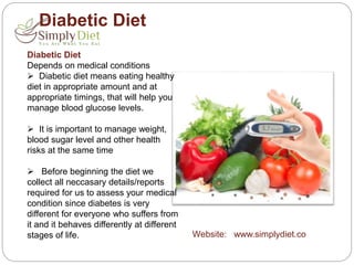 Diabetic Diet
Diabetic Diet
Depends on medical conditions
 Diabetic diet means eating healthy
diet in appropriate amount and at
appropriate timings, that will help you
manage blood glucose levels.
 It is important to manage weight,
blood sugar level and other health
risks at the same time
 Before beginning the diet we
collect all neccasary details/reports
required for us to assess your medical
condition since diabetes is very
different for everyone who suffers from
it and it behaves differently at different
stages of life. Website: www.simplydiet.co
 