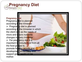 Pregnancy Diet
Pregnancy Diet
Pregnancy diet is planned
according to the trimester
 Pregnancy diet is planned
according to the trimester in which
the client is in as the needs of
micro and macro nutirents
changes in every trimester
 For pregnancy diet it is
important to include food from all
the food groups to
promote healthy growth and
development of the baby and
support good health of the
mother.
 