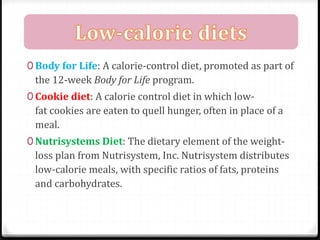 0 Body for Life: A calorie-control diet, promoted as part of 
the 12-week Body for Life program. 
0 Cookie diet: A calorie control diet in which low-fat 
cookies are eaten to quell hunger, often in place of a 
meal. 
0 Nutrisystems Diet: The dietary element of the weight-loss 
plan from Nutrisystem, Inc. Nutrisystem distributes 
low-calorie meals, with specific ratios of fats, proteins 
and carbohydrates. 
 