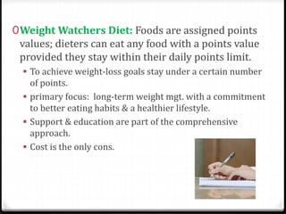 0Weight Watchers Diet: Foods are assigned points 
values; dieters can eat any food with a points value 
provided they stay within their daily points limit. 
 To achieve weight-loss goals stay under a certain number 
of points. 
 primary focus: long-term weight mgt. with a commitment 
to better eating habits & a healthier lifestyle. 
 Support & education are part of the comprehensive 
approach. 
 Cost is the only cons. 
 