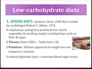 Low-carbohydrate diets 
1. ATKINS DIET: ↑protein ↑fat & ↓CHO diet created 
by cardiologist Robert C. Atkins, 1972. 
0 emphasizes eating lean protein & low-starch 
vegetables & avoiding simple carbohydrates such as 
flour & sugar. 
0 Theory: fewer CHOs -- body burn ↑ fat 
0 Promises : lifetime approach to weight loss not 
temporary solution. 
0 reduced glycemic load → maintain blood sugar levels. 
 