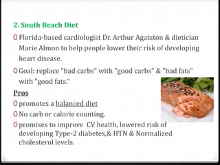 2. South Beach Diet 
0 Florida-based cardiologist Dr. Arthur Agatston & dietician 
Marie Almon to help people lower their risk of developing 
heart disease. 
0 Goal: replace "bad carbs" with "good carbs" & "bad fats" 
with "good fats.“ 
Pros 
0 promotes a balanced diet 
0 No carb or calorie counting. 
0 promises to improve CV health, lowered risk of 
developing Type-2 diabetes,& HTN & Normalized 
cholesterol levels. 
 