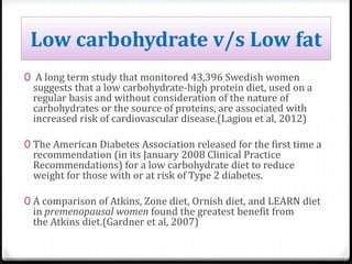 Low carbohydrate v/s Low fat 
0 A long term study that monitored 43,396 Swedish women 
suggests that a low carbohydrate-high protein diet, used on a 
regular basis and without consideration of the nature of 
carbohydrates or the source of proteins, are associated with 
increased risk of cardiovascular disease.(Lagiou et al, 2012) 
0 The American Diabetes Association released for the first time a 
recommendation (in its January 2008 Clinical Practice 
Recommendations) for a low carbohydrate diet to reduce 
weight for those with or at risk of Type 2 diabetes. 
0 A comparison of Atkins, Zone diet, Ornish diet, and LEARN diet 
in premenopausal women found the greatest benefit from 
the Atkins diet.(Gardner et al, 2007) 
 