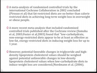 0 A meta-analysis of randomized controlled trials by the 
international Cochrane Collaboration in 2002 concluded 
(Pirozzo et al) that fat-restricted diets are no better than calorie 
restricted diets in achieving long term weight loss in overweight 
or obese people. 
0 A more recent meta-analysis that included randomized 
controlled trials published after the Cochrane review (Samaha 
et al, 2003;Foster et al,2003) found that "low-carbohydrate, 
non-energy-restricted diets appear to be at least as effective as 
low-fat, energy-restricted diets in inducing weight loss for up to 
1 year. 
0 However, potential favorable changes in triglyceride and high-density 
lipoprotein cholesterol values should be weighed 
against potential unfavorable changes in low-density 
lipoprotein cholesterol values when low-carbohydrate diets to 
induce weight loss are considered.(Nordmann et al. (2006). 
 