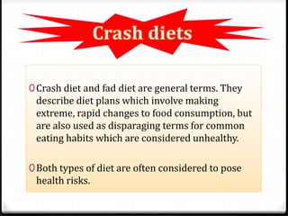 0Crash diet and fad diet are general terms. They 
describe diet plans which involve making 
extreme, rapid changes to food consumption, but 
are also used as disparaging terms for common 
eating habits which are considered unhealthy. 
0Both types of diet are often considered to pose 
health risks. 
 