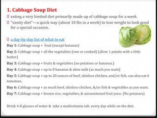 1. Cabbage Soup Diet 
0 eating a very limited diet primarily made up of cabbage soup for a week. 
0 "vanity diet"—a quick way (about 10 lbs in a week) to lose weight to look good 
for a special occasion. 
0 a day-by-day list of what to eat 
Day 1: Cabbage soup + fruit (except bananas) 
Day 2: Cabbage soup + all the vegetables (raw or cooked) (allow 1 potato with a little 
butter) 
Day 3: Cabbage soup + fruits & vegetables (no potatoes or bananas.) 
Day 4: Cabbage soup + up to 8 bananas & skim milk (as much you want) 
Day 5: Cabbage soup + up to 20 ounces of beef, skinless chicken, and/or fish. can also eat 6 
tomatoes. 
Day 6: Cabbage soup + as much beef, skinless chicken, &/or fish & vegetables as you want. 
Day 7: Cabbage soup + brown rice, vegetables, & unsweetened fruit juice. (No potatoes) 
Drink 4-8 glasses of water & take a multivitamin tab. every day while on the diet. 
 
