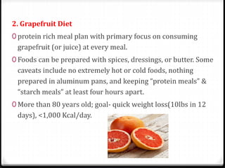 2. Grapefruit Diet 
0 protein rich meal plan with primary focus on consuming 
grapefruit (or juice) at every meal. 
0 Foods can be prepared with spices, dressings, or butter. Some 
caveats include no extremely hot or cold foods, nothing 
prepared in aluminum pans, and keeping “protein meals” & 
“starch meals” at least four hours apart. 
0 More than 80 years old; goal- quick weight loss(10lbs in 12 
days), <1,000 Kcal/day. 
 
