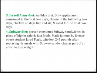 3. Israeli Army diet: An 8day diet. Only apples are 
consumed in the first two days, cheese in the following two 
days, chicken on days five and six, & salad for the final two 
days. 
4. Subway diet: person consumes Subway sandwiches in 
place of higher calorie fast foods. Made famous by former 
obese student Jared Fogle, who lost 245 pounds after 
replacing his meals with Subway sandwiches as part of an 
effort to lose weight. 
 