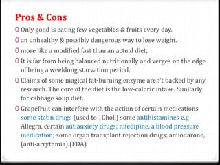 Pros & Cons 
0 Only good is eating few vegetables & fruits every day. 
0 an unhealthy & possibly dangerous way to lose weight. 
0 more like a modified fast than an actual diet, 
0 It is far from being balanced nutritionally and verges on the edge 
of being a weeklong starvation period. 
0 Claims of some magical fat-burning enzyme aren't backed by any 
research. The core of the diet is the low-caloric intake. Similarly 
for cabbage soup diet. 
0 Grapefruit can interfere with the action of certain medications 
some statin drugs (used to ↓Chol.) some antihistamines e.g 
Allegra, certain antianxiety drugs; nifedipine, a blood pressure 
medication; some organ transplant rejection drugs; amiodarone, 
(anti-arrythmia).(FDA) 
 