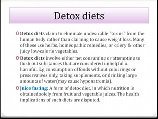 Detox diets 
0 Detox diets claim to eliminate undesirable "toxins" from the 
human body rather than claiming to cause weight loss. Many 
of these use herbs, homeopathic remedies, or celery & other 
juicy low-calorie vegetables. 
0 Detox diets involve either not consuming or attempting to 
flush out substances that are considered unhelpful or 
harmful. E.g consumption of foods without colourings or 
preservatives only, taking supplements, or drinking large 
amounts of water(may cause hyponatremia). 
0 Juice fasting: A form of detox diet, in which nutrition is 
obtained solely from fruit and vegetable juices. The health 
implications of such diets are disputed. 
 