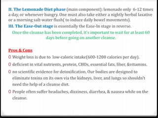 II. The Lemonade Diet phase (main component): lemonade only 6-12 times 
a day, or whenever hungry. One must also take either a nightly herbal laxative 
or a morning salt-water flush( to induce daily bowel movements). 
III. The Ease-Out stage is essentially the Ease-In stage in reverse. 
Once the cleanse has been completed, it's important to wait for at least 60 
days before going on another cleanse. 
Pros & Cons 
0 Weight loss is due to low-caloric intake(600-1200 calories per day). 
0 deficient in vital nutrients, protein, CHOs, essential fats, fiber, &vitamins. 
0 no scientific evidence for detoxification. Our bodies are designed to 
eliminate toxins on its own via the kidneys, liver, and lungs so shouldn't 
need the help of a cleanse diet. 
0 People often suffer headaches, dizziness, diarrhea, & nausea while on the 
cleanse. 
 