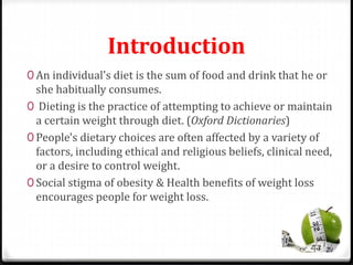 Introduction 
0 An individual's diet is the sum of food and drink that he or 
she habitually consumes. 
0 Dieting is the practice of attempting to achieve or maintain 
a certain weight through diet. (Oxford Dictionaries) 
0 People's dietary choices are often affected by a variety of 
factors, including ethical and religious beliefs, clinical need, 
or a desire to control weight. 
0 Social stigma of obesity & Health benefits of weight loss 
encourages people for weight loss. 
 