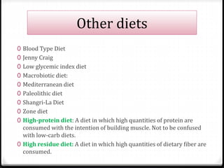 Other diets 
0 Blood Type Diet 
0 Jenny Craig 
0 Low glycemic index diet 
0 Macrobiotic diet: 
0 Mediterranean diet 
0 Paleolithic diet 
0 Shangri-La Diet 
0 Zone diet 
0 High-protein diet: A diet in which high quantities of protein are 
consumed with the intention of building muscle. Not to be confused 
with low-carb diets. 
0 High residue diet: A diet in which high quantities of dietary fiber are 
consumed. 
 