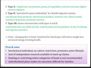 0 Type A: emphasizes soy proteins, grains, & vegetables, restricts red meat; lighter 
exercise regimen. 
0 Type B: "potential for great malleability" & a flexible digestive system. 
can tolerate dairy products, meat & most produce; restricts corn, wheat, lentils, 
tomatoes, & peanuts; moderate exercise. 
0 Type AB: shares characteristics with types A and B. 
avoid meats but can safely eat tofu, seafood, dairy, & most produce. A mix of calming 
and rigorous exercises. 
 Claim : changing diet to foods beneficial for blood type will lead to weight loss, 
increased energy, & lasting health. 
Pros & cons: 
• biochemical individual, no caloric restriction, promotes active lifestyle. 
• lack of independent research available to back up claims. 
• limiting or restricting entire categories of foods is not recommended. 
• individualized plans makes its execution difficult for families 
 