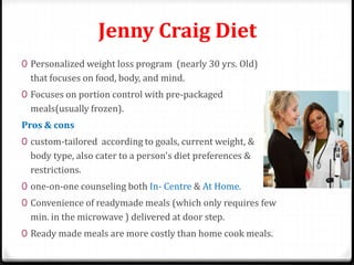 Jenny Craig Diet 
0 Personalized weight loss program (nearly 30 yrs. Old) 
that focuses on food, body, and mind. 
0 Focuses on portion control with pre-packaged 
meals(usually frozen). 
Pros & cons 
0 custom-tailored according to goals, current weight, & 
body type, also cater to a person's diet preferences & 
restrictions. 
0 one-on-one counseling both In- Centre & At Home. 
0 Convenience of readymade meals (which only requires few 
min. in the microwave ) delivered at door step. 
0 Ready made meals are more costly than home cook meals. 
 